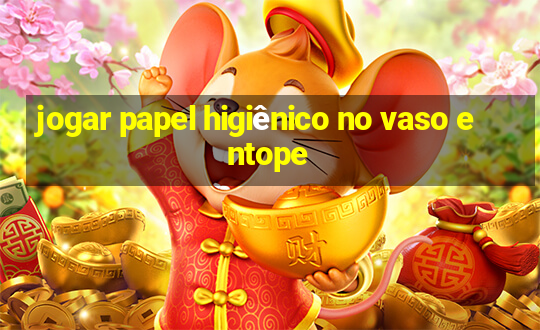 jogar papel higiênico no vaso entope