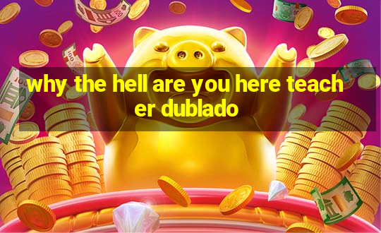 why the hell are you here teacher dublado