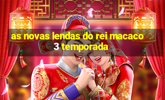 as novas lendas do rei macaco 3 temporada