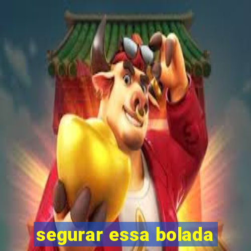 segurar essa bolada