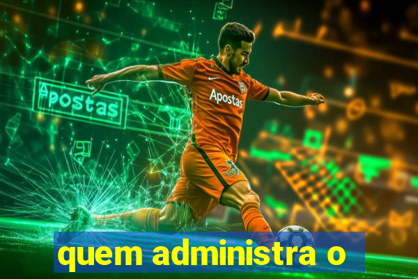 quem administra o