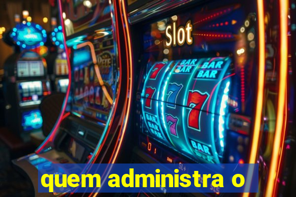 quem administra o