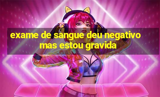 exame de sangue deu negativo mas estou gravida