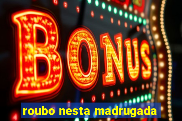 roubo nesta madrugada