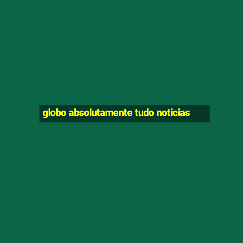 globo absolutamente tudo noticias