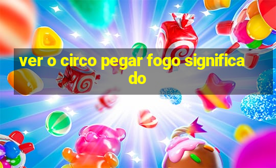 ver o circo pegar fogo significado