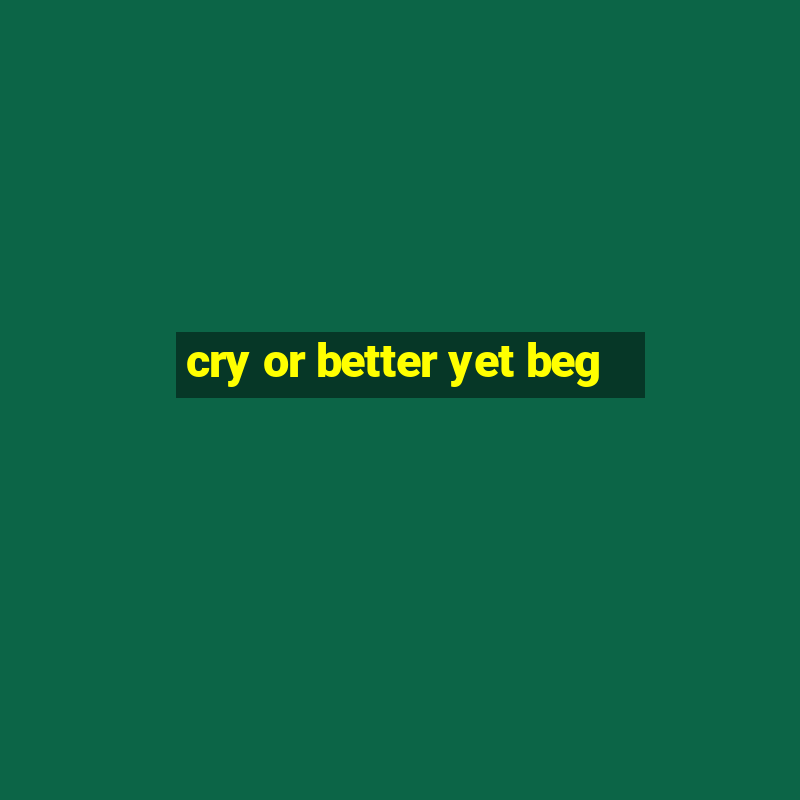 cry or better yet beg