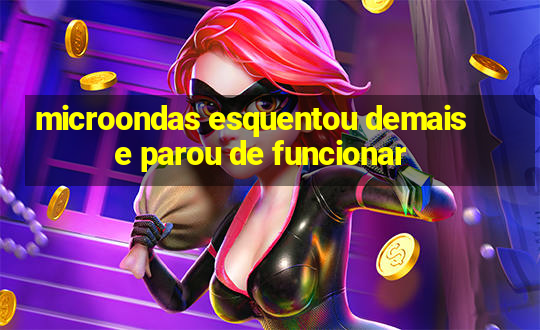 microondas esquentou demais e parou de funcionar