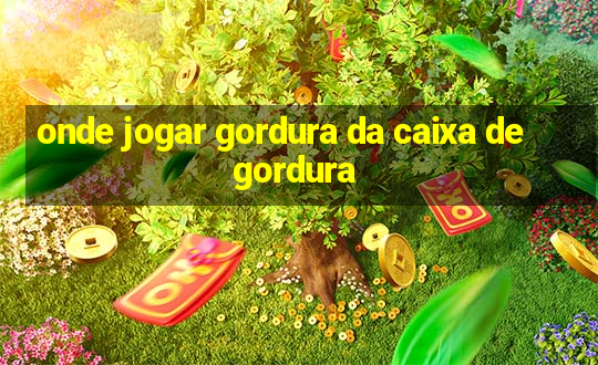 onde jogar gordura da caixa de gordura