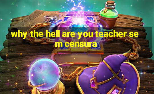 why the hell are you teacher sem censura