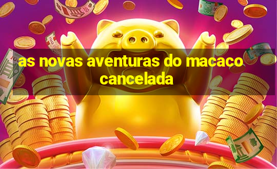 as novas aventuras do macaco cancelada