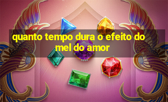 quanto tempo dura o efeito do mel do amor