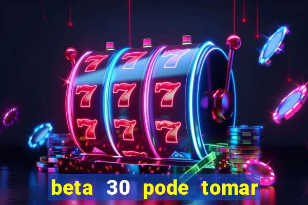 beta 30 pode tomar de quanto em quanto tempo