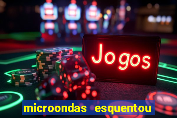 microondas esquentou demais e parou de funcionar